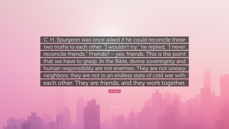 J.I. Packer Quote: “C. H. Spurgeon was once asked if he could reconcile these two truths to each other. “I wouldn’t try,” he replied; “I never reconcile friends.” Friends? – yes, friends. This is the point that we have to grasp. In the Bible, divine sovereignty and human responsibility are not enemies. They are not uneasy neighbors; they are not in an endless state of cold war with each other. They are friends, and they work together.”