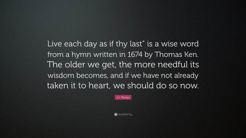J.I. Packer Quote: “Live each day as if thy last” is a wise word from a hymn written in 1674 by Thomas Ken. The older we get, the more needful its wisdom becomes, and if we have not already taken it to heart, we should do so now.”