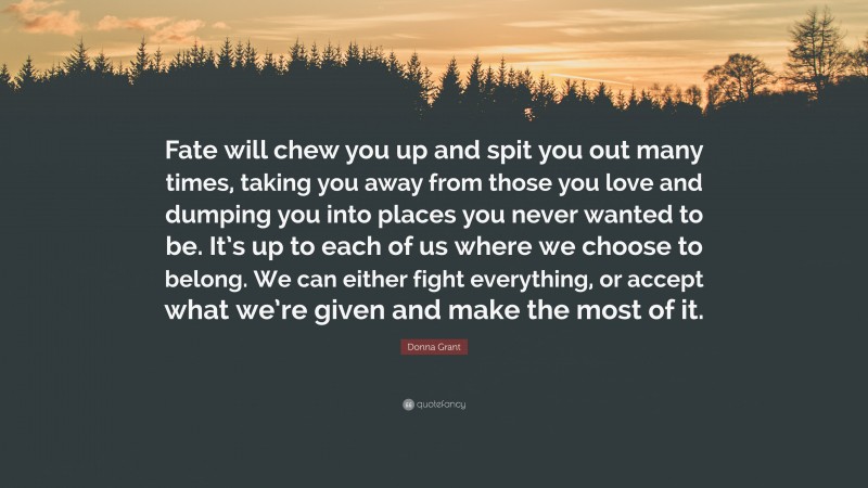 Donna Grant Quote: “Fate will chew you up and spit you out many times, taking you away from those you love and dumping you into places you never wanted to be. It’s up to each of us where we choose to belong. We can either fight everything, or accept what we’re given and make the most of it.”