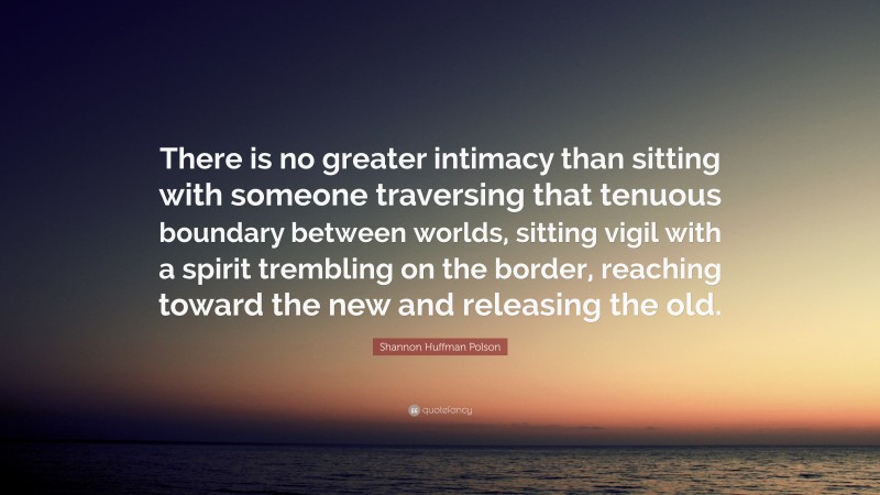 Shannon Huffman Polson Quote: “There is no greater intimacy than sitting with someone traversing that tenuous boundary between worlds, sitting vigil with a spirit trembling on the border, reaching toward the new and releasing the old.”