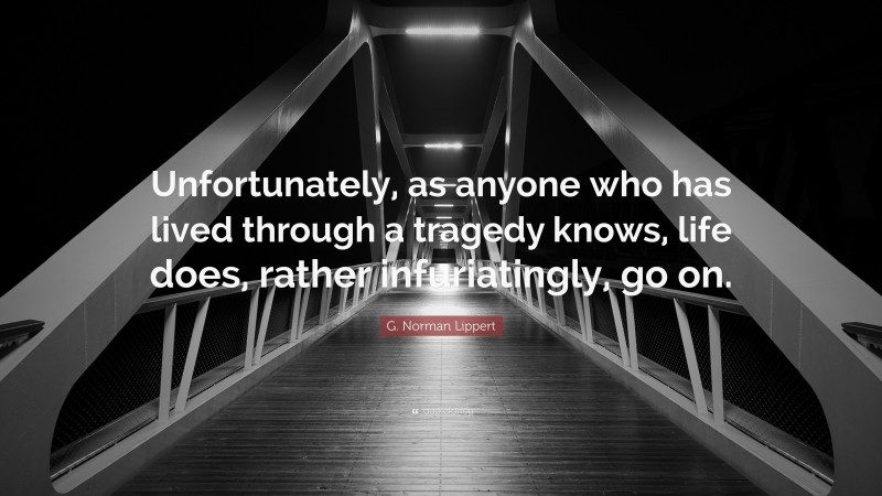 G. Norman Lippert Quote: “Unfortunately, as anyone who has lived through a tragedy knows, life does, rather infuriatingly, go on.”