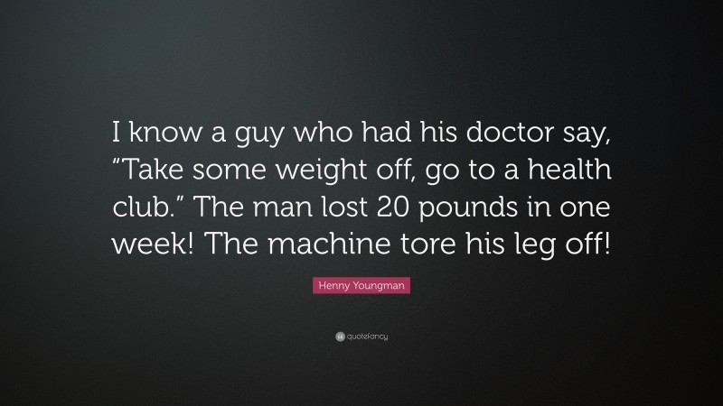 Henny Youngman Quote: “I know a guy who had his doctor say, “Take some weight off, go to a health club.” The man lost 20 pounds in one week! The machine tore his leg off!”