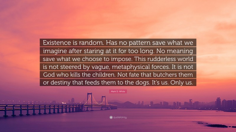 Mark D. White Quote: “Existence is random. Has no pattern save what we imagine after staring at it for too long. No meaning save what we choose to impose. This rudderless world is not steered by vague, metaphysical forces. It is not God who kills the children. Not fate that butchers them or destiny that feeds them to the dogs. It’s us. Only us.”