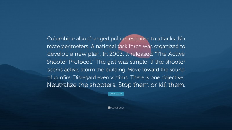 Dave Cullen Quote: “Columbine also changed police response to attacks. No more perimeters. A national task force was organized to develop a new plan. In 2003, it released “The Active Shooter Protocol.” The gist was simple: If the shooter seems active, storm the building. Move toward the sound of gunfire. Disregard even victims. There is one objective: Neutralize the shooters. Stop them or kill them.”