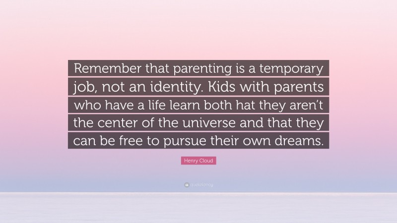 Henry Cloud Quote: “Remember that parenting is a temporary job, not an identity. Kids with parents who have a life learn both hat they aren’t the center of the universe and that they can be free to pursue their own dreams.”