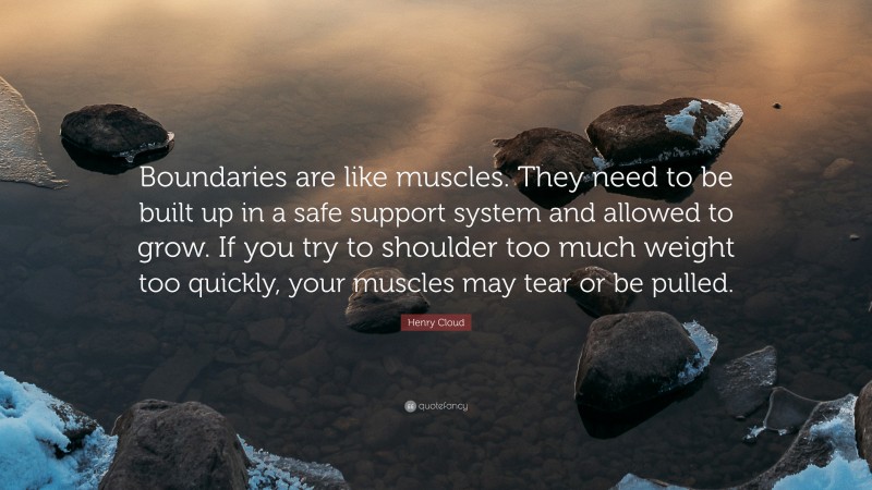 Henry Cloud Quote: “Boundaries are like muscles. They need to be built up in a safe support system and allowed to grow. If you try to shoulder too much weight too quickly, your muscles may tear or be pulled.”