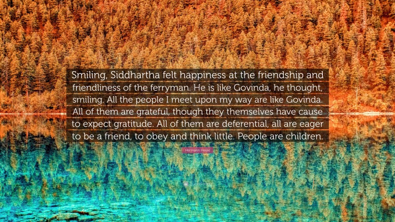 Hermann Hesse Quote: “Smiling, Siddhartha felt happiness at the friendship and friendliness of the ferryman. He is like Govinda, he thought, smiling. All the people I meet upon my way are like Govinda. All of them are grateful, though they themselves have cause to expect gratitude. All of them are deferential, all are eager to be a friend, to obey and think little. People are children.”