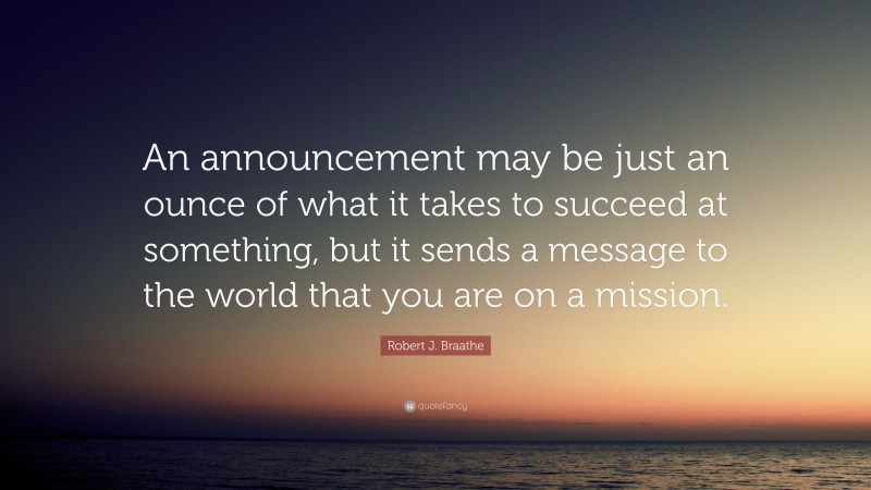 Robert J. Braathe Quote: “An announcement may be just an ounce of what it takes to succeed at something, but it sends a message to the world that you are on a mission.”