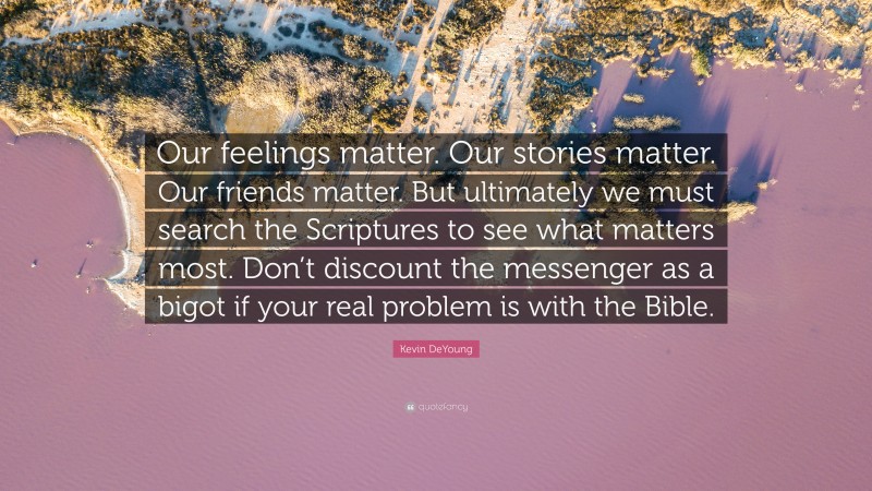 Kevin DeYoung Quote: “Our feelings matter. Our stories matter. Our friends matter. But ultimately we must search the Scriptures to see what matters most. Don’t discount the messenger as a bigot if your real problem is with the Bible.”