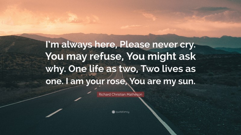 Richard Christian Matheson Quote: “I’m always here, Please never cry. You may refuse, You might ask why. One life as two, Two lives as one. I am your rose, You are my sun.”