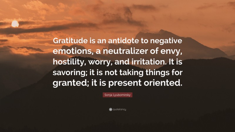 Sonja Lyubomirsky Quote: “Gratitude is an antidote to negative emotions, a neutralizer of envy, hostility, worry, and irritation. It is savoring; it is not taking things for granted; it is present oriented.”