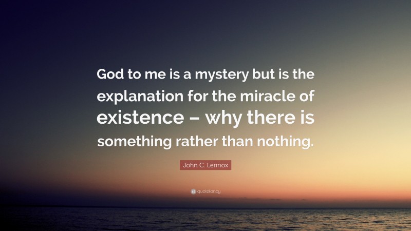 John C. Lennox Quote: “God to me is a mystery but is the explanation for the miracle of existence – why there is something rather than nothing.”
