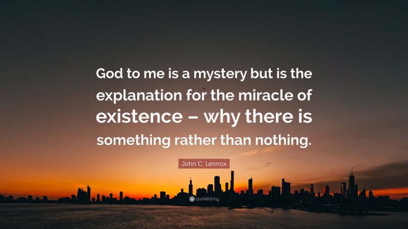 John C. Lennox Quote: “God to me is a mystery but is the explanation for the miracle of existence – why there is something rather than nothing.”