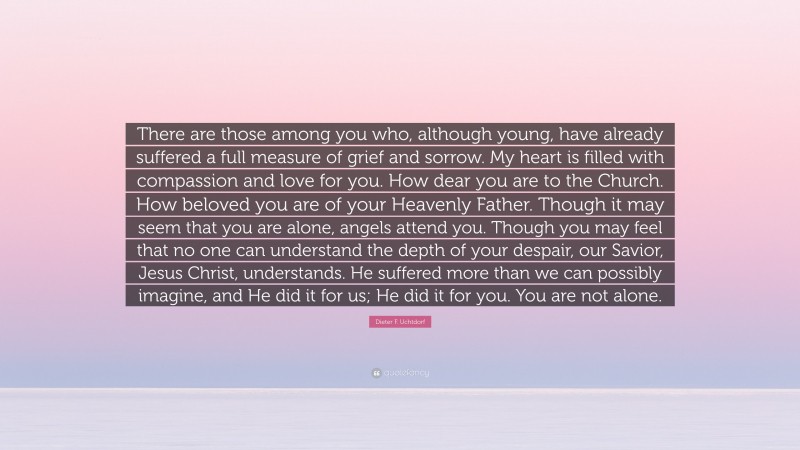 Dieter F. Uchtdorf Quote: “There are those among you who, although young, have already suffered a full measure of grief and sorrow. My heart is filled with compassion and love for you. How dear you are to the Church. How beloved you are of your Heavenly Father. Though it may seem that you are alone, angels attend you. Though you may feel that no one can understand the depth of your despair, our Savior, Jesus Christ, understands. He suffered more than we can possibly imagine, and He did it for us; He did it for you. You are not alone.”