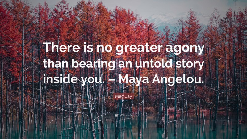 Meg Jay Quote: “There is no greater agony than bearing an untold story inside you. – Maya Angelou.”