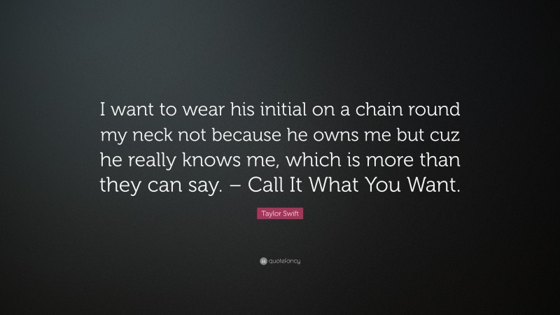 Taylor Swift Quote: “I want to wear his initial on a chain round my neck not because he owns me but cuz he really knows me, which is more than they can say. – Call It What You Want.”