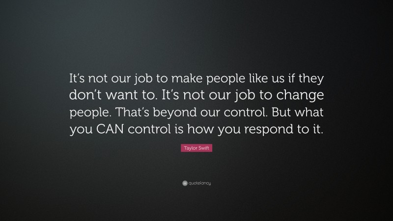 Taylor Swift Quote: “It’s not our job to make people like us if they don’t want to. It’s not our job to change people. That’s beyond our control. But what you CAN control is how you respond to it.”