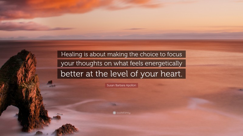 Susan Barbara Apollon Quote: “Healing is about making the choice to focus your thoughts on what feels energetically better at the level of your heart.”