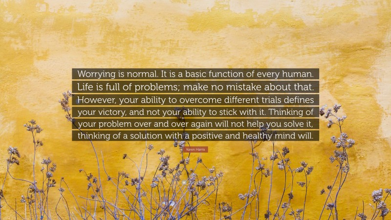 Karen Harris Quote: “Worrying is normal. It is a basic function of every human. Life is full of problems; make no mistake about that. However, your ability to overcome different trials defines your victory, and not your ability to stick with it. Thinking of your problem over and over again will not help you solve it, thinking of a solution with a positive and healthy mind will.”