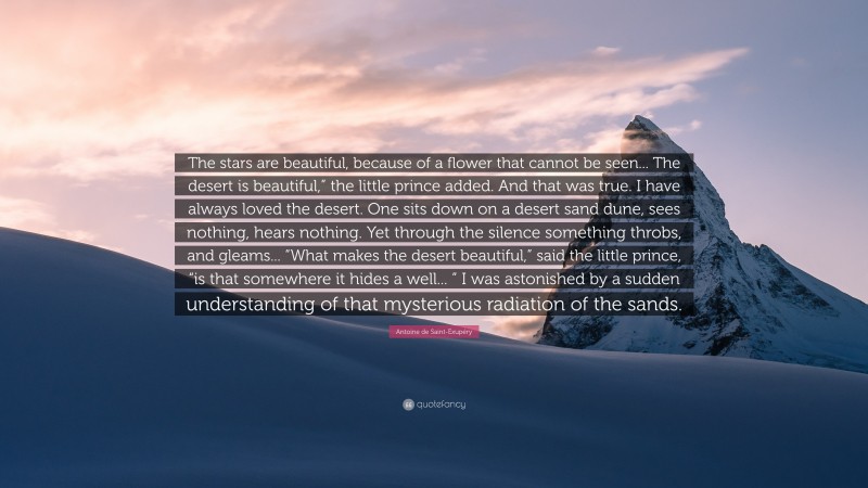 Antoine de Saint-Exupéry Quote: “The stars are beautiful, because of a flower that cannot be seen... The desert is beautiful,” the little prince added. And that was true. I have always loved the desert. One sits down on a desert sand dune, sees nothing, hears nothing. Yet through the silence something throbs, and gleams... “What makes the desert beautiful,” said the little prince, “is that somewhere it hides a well... ” I was astonished by a sudden understanding of that mysterious radiation of the sands.”