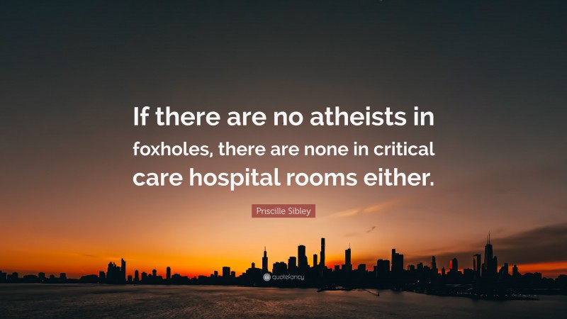Priscille Sibley Quote: “If there are no atheists in foxholes, there are none in critical care hospital rooms either.”
