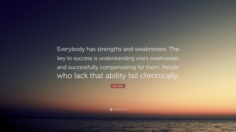 Ray Dalio Quote: “Everybody has strengths and weaknesses. The key to success is understanding one’s weaknesses and successfully compensating for them. People who lack that ability fail chronically.”
