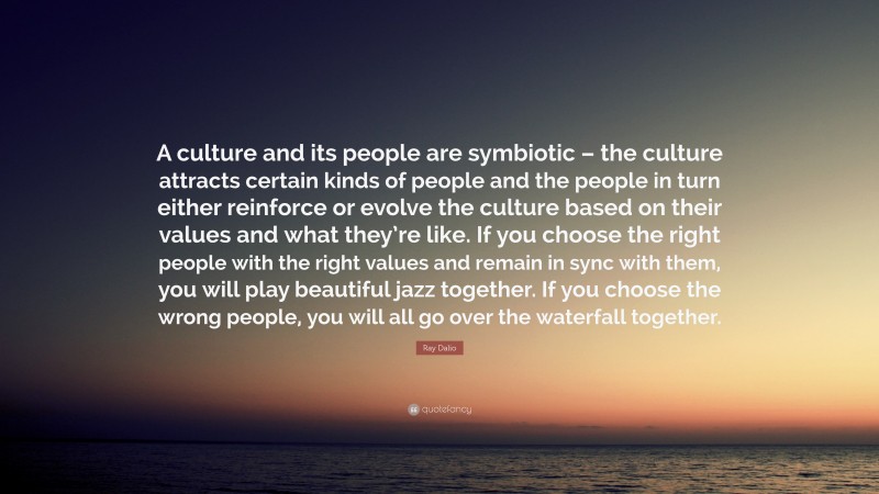 Ray Dalio Quote: “A culture and its people are symbiotic – the culture attracts certain kinds of people and the people in turn either reinforce or evolve the culture based on their values and what they’re like. If you choose the right people with the right values and remain in sync with them, you will play beautiful jazz together. If you choose the wrong people, you will all go over the waterfall together.”
