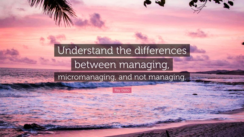 Ray Dalio Quote: “Understand the differences between managing, micromanaging, and not managing.”