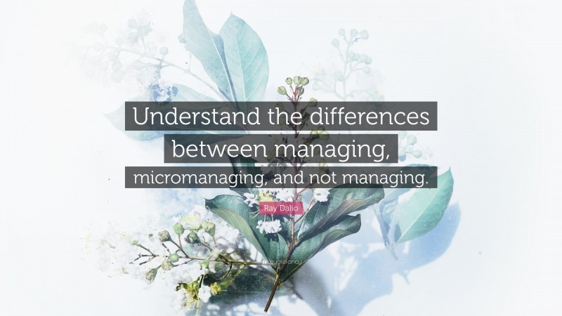Ray Dalio Quote: “Understand the differences between managing, micromanaging, and not managing.”