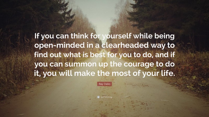Ray Dalio Quote: “If you can think for yourself while being open-minded in a clearheaded way to find out what is best for you to do, and if you can summon up the courage to do it, you will make the most of your life.”