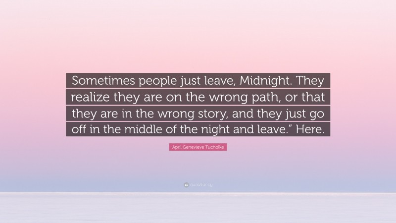 April Genevieve Tucholke Quote: “Sometimes people just leave, Midnight. They realize they are on the wrong path, or that they are in the wrong story, and they just go off in the middle of the night and leave.” Here.”