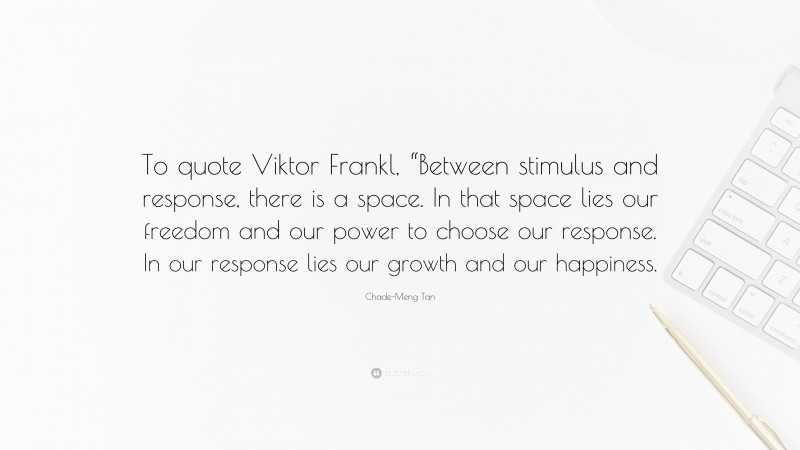 Chade-Meng Tan Quote: “To quote Viktor Frankl, “Between stimulus and response, there is a space. In that space lies our freedom and our power to choose our response. In our response lies our growth and our happiness.”