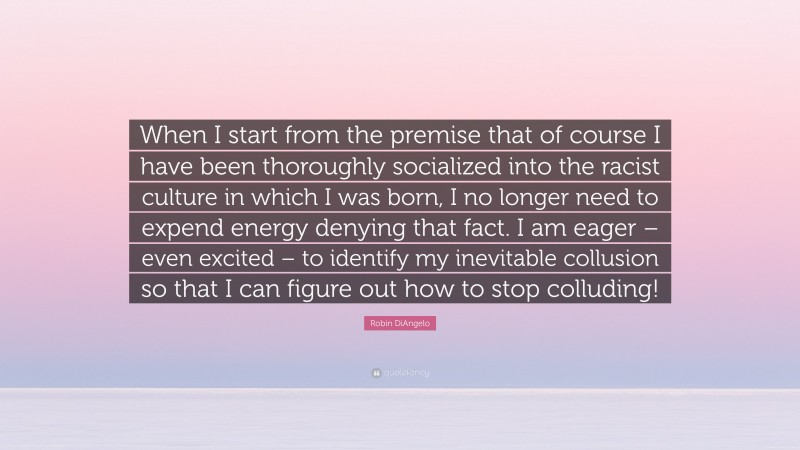 Robin DiAngelo Quote: “When I start from the premise that of course I have been thoroughly socialized into the racist culture in which I was born, I no longer need to expend energy denying that fact. I am eager – even excited – to identify my inevitable collusion so that I can figure out how to stop colluding!”