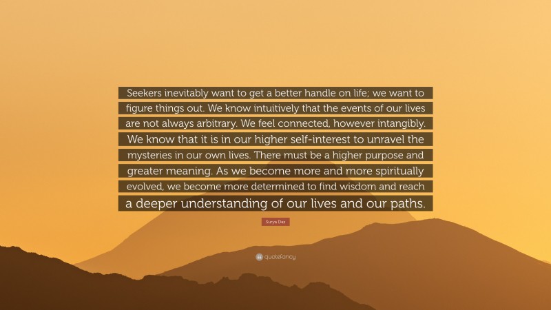 Surya Das Quote: “Seekers inevitably want to get a better handle on life; we want to figure things out. We know intuitively that the events of our lives are not always arbitrary. We feel connected, however intangibly. We know that it is in our higher self-interest to unravel the mysteries in our own lives. There must be a higher purpose and greater meaning. As we become more and more spiritually evolved, we become more determined to find wisdom and reach a deeper understanding of our lives and our paths.”