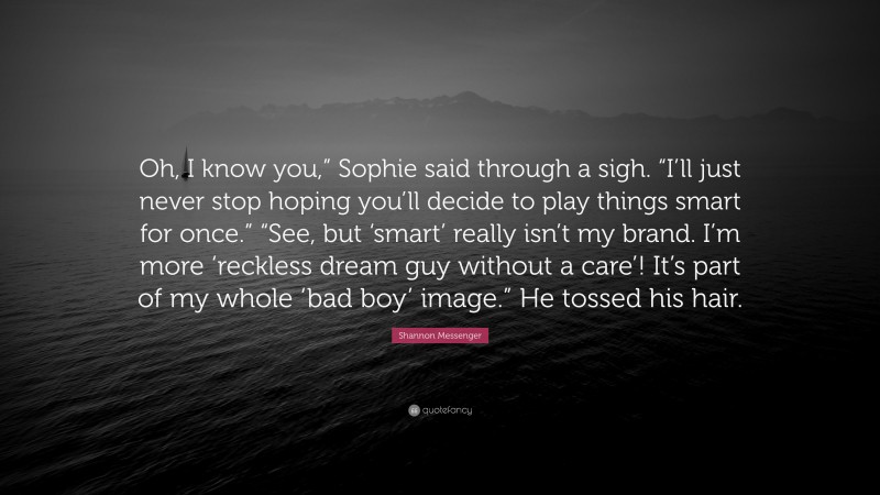 Shannon Messenger Quote: “Oh, I know you,” Sophie said through a sigh. “I’ll just never stop hoping you’ll decide to play things smart for once.” “See, but ‘smart’ really isn’t my brand. I’m more ‘reckless dream guy without a care’! It’s part of my whole ‘bad boy’ image.” He tossed his hair.”