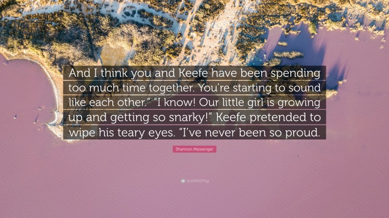 Shannon Messenger Quote: “And I think you and Keefe have been spending too much time together. You’re starting to sound like each other.” “I know! Our little girl is growing up and getting so snarky!” Keefe pretended to wipe his teary eyes. “I’ve never been so proud.”
