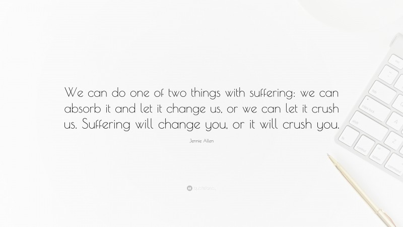 Jennie Allen Quote: “We can do one of two things with suffering: we can absorb it and let it change us, or we can let it crush us. Suffering will change you, or it will crush you.”
