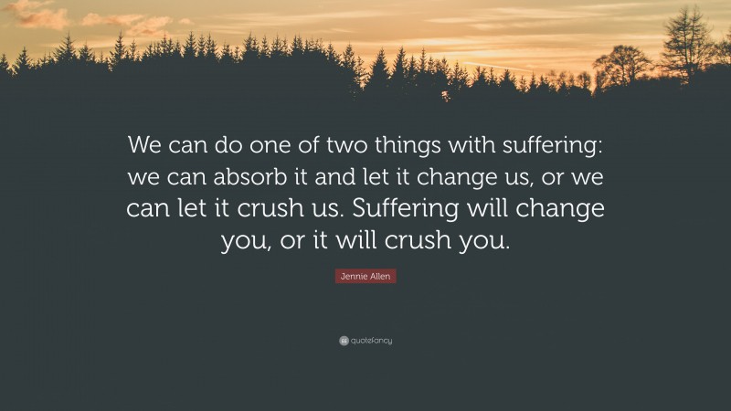 Jennie Allen Quote: “We can do one of two things with suffering: we can absorb it and let it change us, or we can let it crush us. Suffering will change you, or it will crush you.”