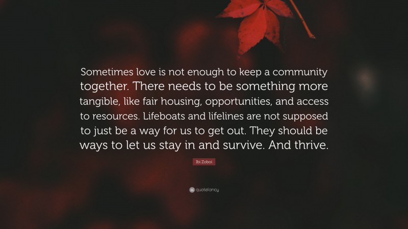 Ibi Zoboi Quote: “Sometimes love is not enough to keep a community together. There needs to be something more tangible, like fair housing, opportunities, and access to resources. Lifeboats and lifelines are not supposed to just be a way for us to get out. They should be ways to let us stay in and survive. And thrive.”