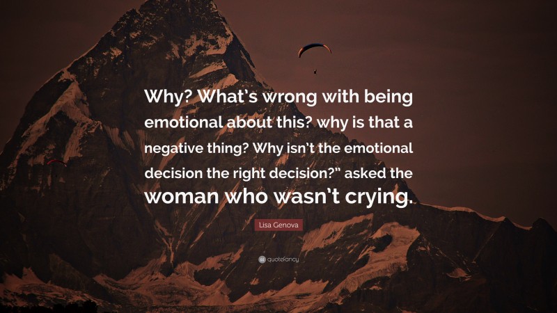Lisa Genova Quote: “Why? What’s wrong with being emotional about this? why is that a negative thing? Why isn’t the emotional decision the right decision?” asked the woman who wasn’t crying.”