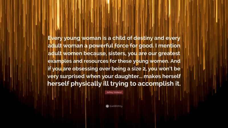 Jeffrey Holland Quote: “Every young woman is a child of destiny and every adult woman a powerful force for good. I mention adult women because, sisters, you are our greatest examples and resources for these young women. And if you are obsessing over being a size 2, you won’t be very surprised when your daughter... makes herself herself physically ill trying to accomplish it.”