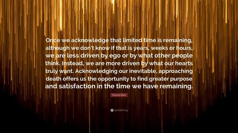 Bronnie Ware Quote: “Once we acknowledge that limited time is remaining, although we don’t know if that is years, weeks or hours, we are less driven by ego or by what other people think. Instead, we are more driven by what our hearts truly want. Acknowledging our inevitable, approaching death offers us the opportunity to find greater purpose and satisfaction in the time we have remaining.”