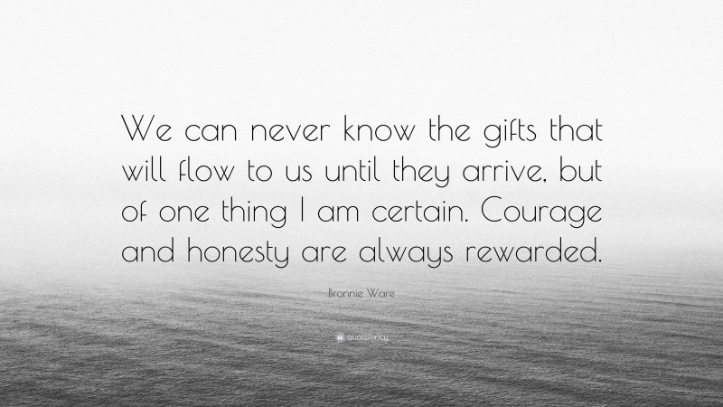 Bronnie Ware Quote: “We can never know the gifts that will flow to us until they arrive, but of one thing I am certain. Courage and honesty are always rewarded.”