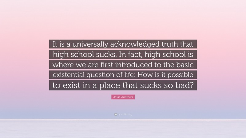 Jesse Andrews Quote: “It is a universally acknowledged truth that high school sucks. In fact, high school is where we are first introduced to the basic existential question of life: How is it possible to exist in a place that sucks so bad?”