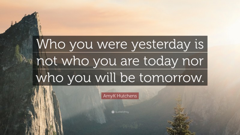 AmyK Hutchens Quote: “Who you were yesterday is not who you are today nor who you will be tomorrow.”