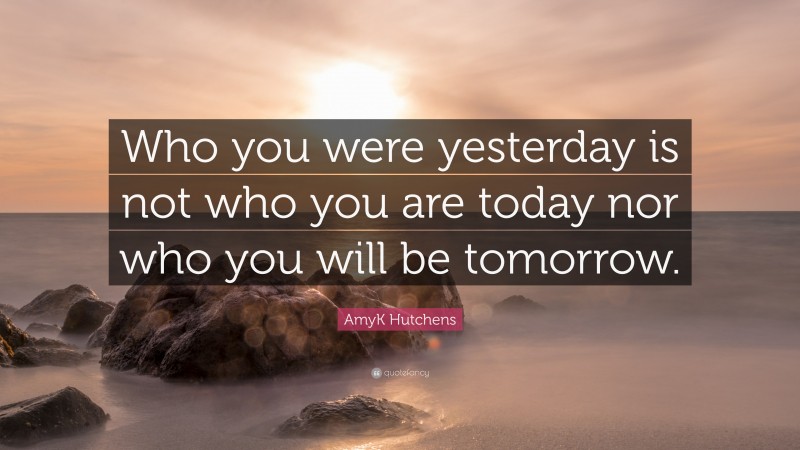 AmyK Hutchens Quote: “Who you were yesterday is not who you are today nor who you will be tomorrow.”