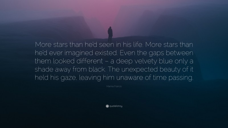 Manna Francis Quote: “More stars than he’d seen in his life. More stars than he’d ever imagined existed. Even the gaps between them looked different – a deep velvety blue only a shade away from black. The unexpected beauty of it held his gaze, leaving him unaware of time passing.”