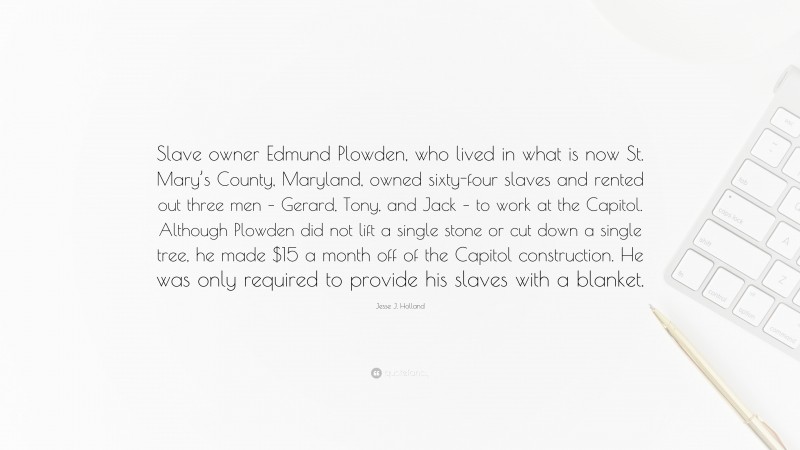 Jesse J. Holland Quote: “Slave owner Edmund Plowden, who lived in what is now St. Mary’s County, Maryland, owned sixty-four slaves and rented out three men – Gerard, Tony, and Jack – to work at the Capitol. Although Plowden did not lift a single stone or cut down a single tree, he made $15 a month off of the Capitol construction. He was only required to provide his slaves with a blanket.”