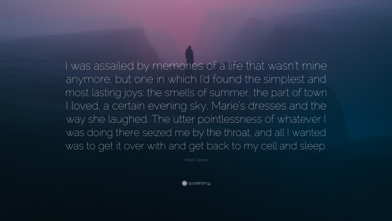 Albert Camus Quote: “I was assailed by memories of a life that wasn’t mine anymore, but one in which I’d found the simplest and most lasting joys: the smells of summer, the part of town I loved, a certain evening sky, Marie’s dresses and the way she laughed. The utter pointlessness of whatever I was doing there seized me by the throat, and all I wanted was to get it over with and get back to my cell and sleep.”