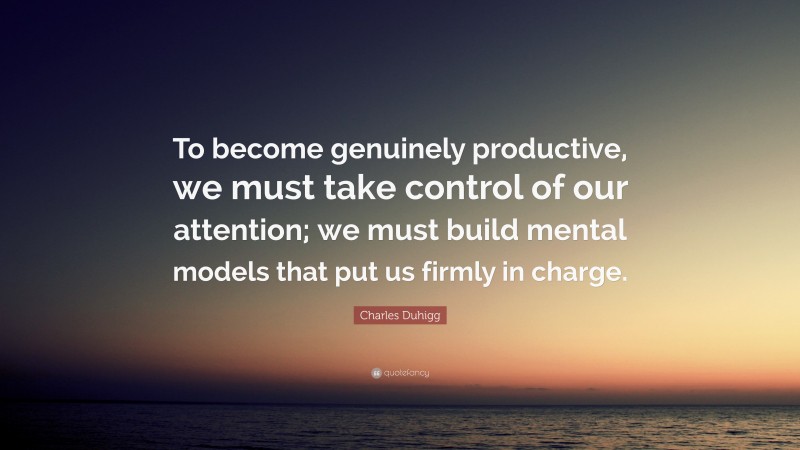 Charles Duhigg Quote: “To become genuinely productive, we must take control of our attention; we must build mental models that put us firmly in charge.”